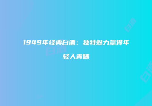 1949年经典白酒：独特魅力赢得年轻人青睐