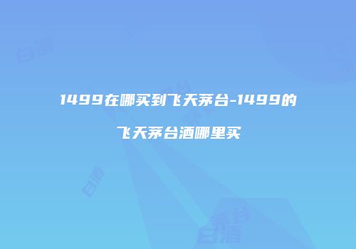 1499在哪买到飞天茅台-1499的飞天茅台酒哪里买
