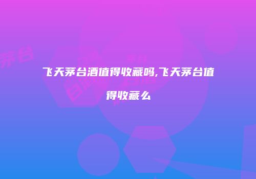 飞天茅台酒值得收藏吗,飞天茅台值得收藏么