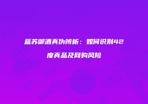 蓝苏御酒真伪辨析：如何识别42度真品及网购风险