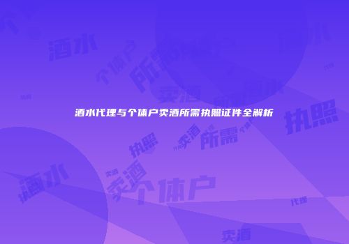 酒水代理与个体户卖酒所需执照证件全解析