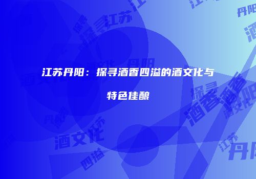 江苏丹阳：探寻酒香四溢的酒文化与特色佳酿