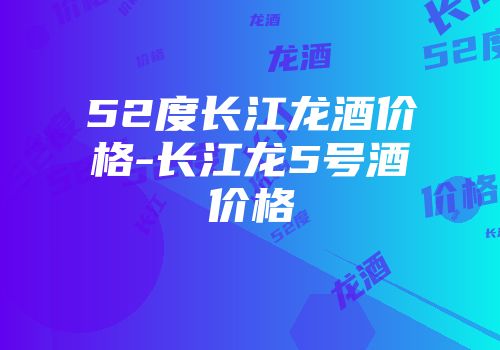 52度长江龙酒价格-长江龙5号酒价格