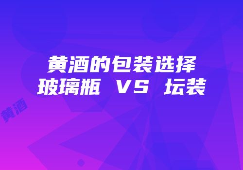 黄酒的包装选择玻璃瓶 VS 坛装