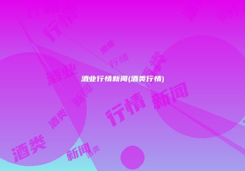 酒业行情新闻(酒类行情)