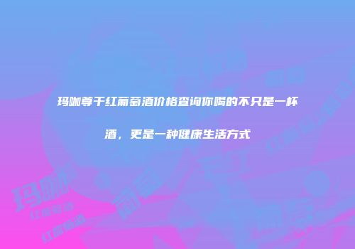 玛咖尊干红葡萄酒价格查询你喝的不只是一杯酒，更是一种健康生活方式