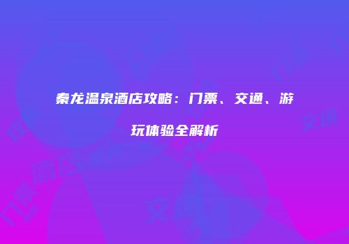秦龙温泉酒店攻略：门票、交通、游玩体验全解析
