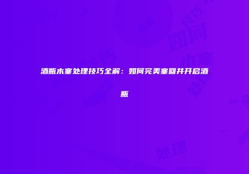 酒瓶木塞处理技巧全解：如何完美塞回并开启酒瓶
