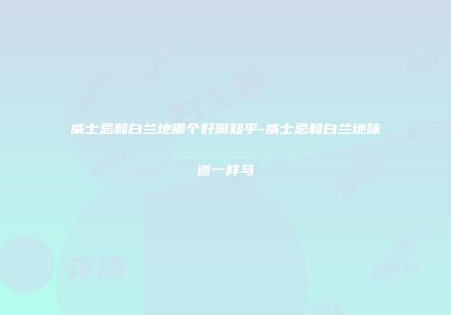 威士忌和白兰地哪个好喝知乎-威士忌和白兰地味道一样马