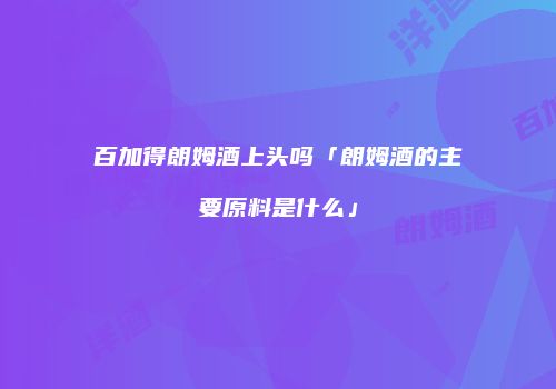 百加得朗姆酒上头吗「朗姆酒的主要原料是什么」