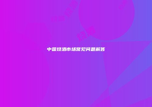 中国烧酒市场常见问题解答