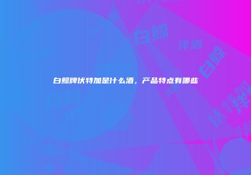 白鲸牌伏特加是什么酒，产品特点有哪些