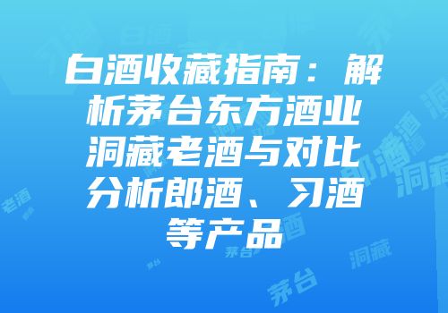 白酒收藏指南：解析茅台东方酒业洞藏老酒与对比分析郎酒、习酒等产品