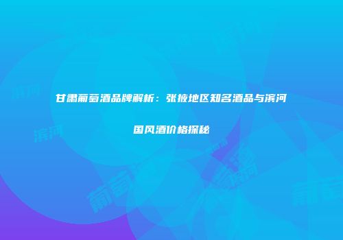 甘肃葡萄酒品牌解析：张掖地区知名酒品与滨河国风酒价格探秘