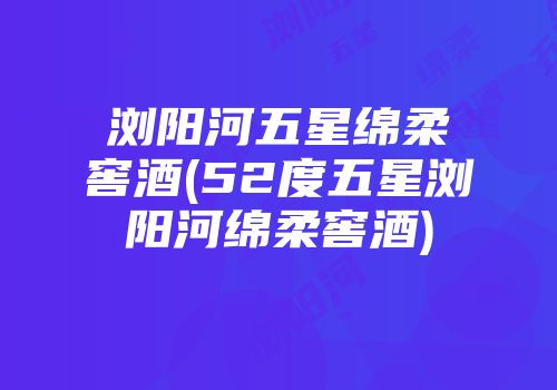 浏阳河五星绵柔窖酒(52度五星浏阳河绵柔窖酒)