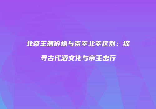 北帝王酒价格与南幸北幸区别：探寻古代酒文化与帝王出行