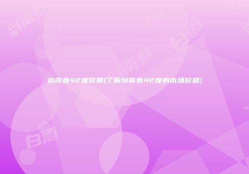 剑南春42度价格(了解剑南春42度的市场价格)
