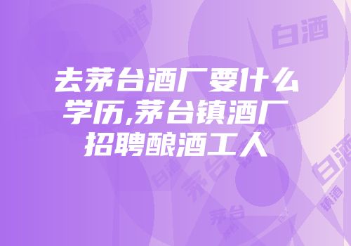 去茅台酒厂要什么学历,茅台镇酒厂招聘酿酒工人