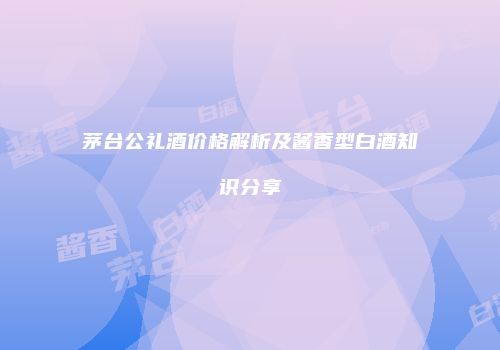 茅台公礼酒价格解析及酱香型白酒知识分享