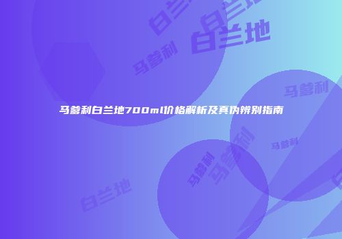 马爹利白兰地700ml价格解析及真伪辨别指南