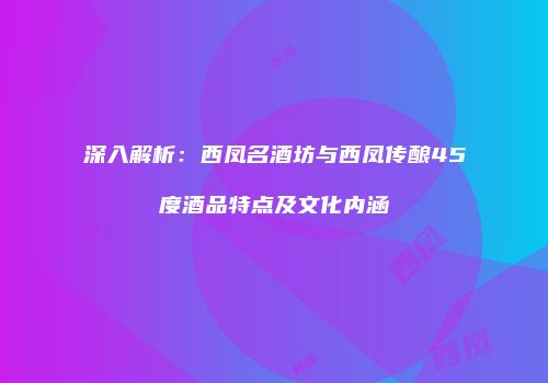 深入解析：西凤名酒坊与西凤传酿45度酒品特点及文化内涵
