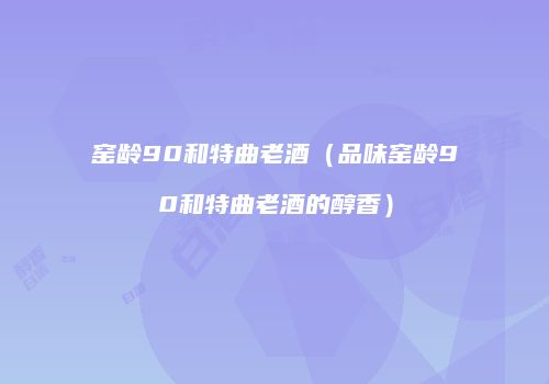 窑龄90和特曲老酒（品味窑龄90和特曲老酒的醇香）