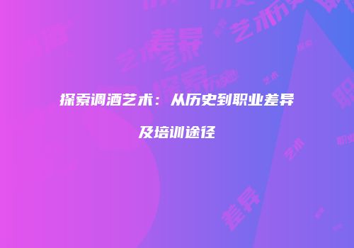 探索调酒艺术：从历史到职业差异及培训途径