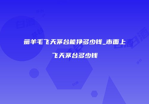 薅羊毛飞天茅台能挣多少钱_市面上飞天茅台多少钱