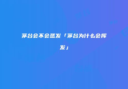 茅台会不会蒸发「茅台为什么会挥发」