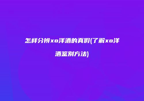 怎样分辨xo洋酒的真假(了解xo洋酒鉴别方法)