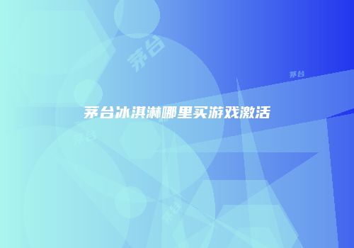 茅台冰淇淋哪里买游戏激活