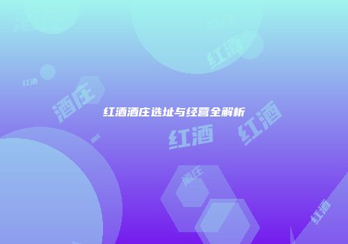 红酒酒庄选址与经营全解析
