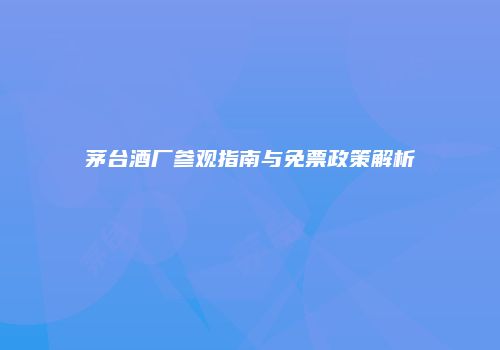 茅台酒厂参观指南与免票政策解析
