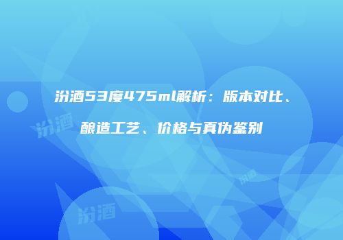 汾酒53度475ml解析：版本对比、酿造工艺、价格与真伪鉴别