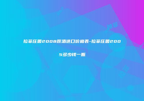 拉菲庄园2008原酒进口价格表-拉菲庄园2005多少钱一瓶