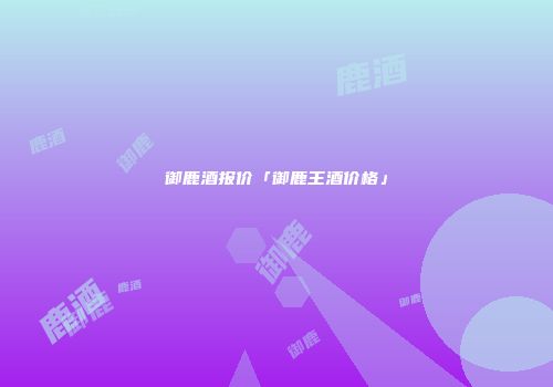 御鹿酒报价「御鹿王酒价格」