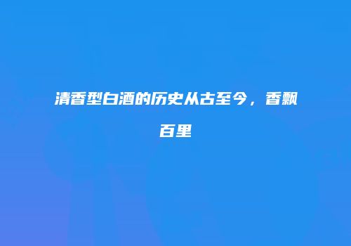 清香型白酒的历史从古至今，香飘百里