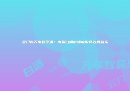 云门春万事如意酒：高端白酒市场的投资收藏新宠