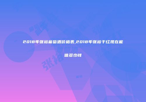 2018年张裕葡萄酒价格表,2018年张裕干红现在能值多少钱