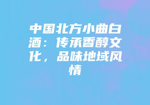 中国北方小曲白酒：传承香醇文化，品味地域风情