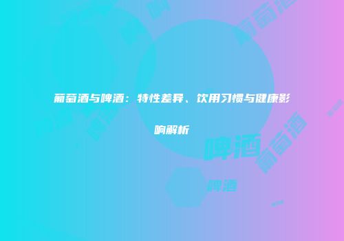 葡萄酒与啤酒：特性差异、饮用习惯与健康影响解析