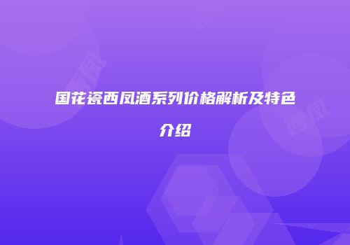 国花瓷西凤酒系列价格解析及特色介绍