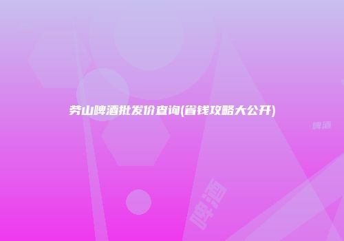 劳山啤酒批发价查询(省钱攻略大公开)