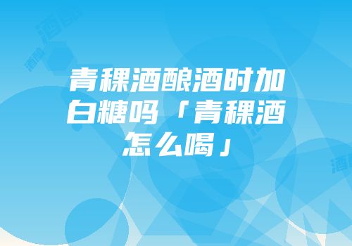 青稞酒酿酒时加白糖吗「青稞酒怎么喝」