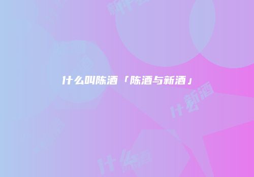 什么叫陈酒「陈酒与新酒」