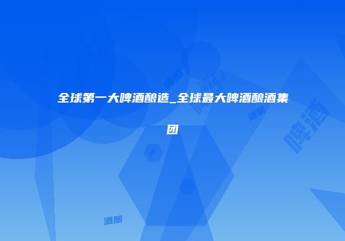 全球第一大啤酒酿造_全球最大啤酒酿酒集团
