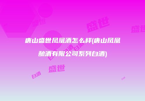 唐山盛世凤凰酒怎么样(唐山凤凰酿酒有限公司系列白酒)