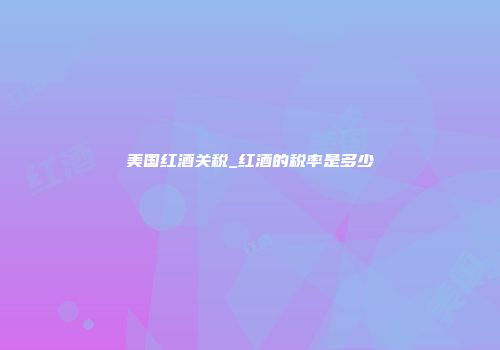 美国红酒关税_红酒的税率是多少