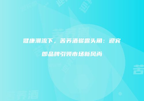 健康潮流下，苦荞酒崭露头角：迎宾郎品牌引领市场新风尚