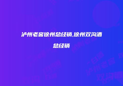 泸州老窖徐州总经销,徐州双沟酒总经销